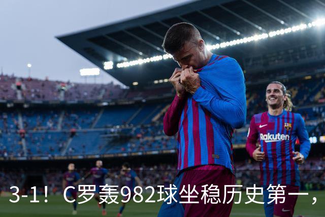 3-1！C罗轰982球坐稳历史第一，，赛后这一举动才是真格局